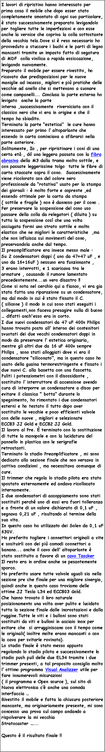 Casella di testo: I lavori di ripristino hanno interessato per prima cosa il mobile che dopo esser stato completamente smontato di ogni suo particolare,  stato successivamente preparato levigandolo per togliere tutte le imperfezioni e con esse anche la vernice che copriva la colla sottostante della vecchia tela.Dove si  reso necessario ho provveduto a stuccare i buchi e le parti di legno mancanti tramite un impasto fatto di segatura di MDF  colla vinilica a rapida essiccazione, levigando nuovamente.Preparato il mobile per essere rivestito, ho ricavato due predisposizioni per le nuove maniglie ad incasso, migliori e pi pratiche delle vecchie ad anello che si mettevano a suonare come campanelli... Conclusa la parte esterna ho levigato  anche la parte interna ,successivamente  riverniciata con il classico nero che vi era in origine e che il tempo ha sbiadito.Terminata la parte estetica  le cure hanno interessato per primo l altoparlante che essendo in carta cominciava a sfibrarsi nella parte anteriore.Solitamente, Io , per ripristinare i coni di una certa et , d una leggera passata con la fibra abrasiva della M3 dalla trama molto sottile, e con passate leggerissime tolgo  tutte le fibre di carta staccate sopra il cono.  Successivamente viene ricolorato con del colore nero professionale da rotativa usato per la stampa dei giornali :  molto forte e coprente ,ed essendo ottimale per la carta da stampa ( sottile e fragile ) non  dannoso per il cono .Per preservare la sospensione del cono uso passare della colla da relegatori ( diluita ) su tutta la sospensione cos che una volta asciugata formi uno strato sottile e molto elastico che ne migliori le caratteristiche  ,ma che non influisca sui movimenti del cono, preservandola anche dal tempo.Il preamplificatore era invece messo male :Su 2 condensatori doppi ( uno da 47+47 uF , e uno da 16+16uF ) nessuno era funzionante ,3 erano interrotti, e 1 scaricava tra le armature , causando il rumore lamentato precedentemente...un vero disastro !! Come si nota nel cerchio qui a fianco, vi era gia stata fatta una riparazione su un condensatore, ma dal modo in cui  stato fissato il C. ( silicone ) il modo in cui sono stati eseguiti i collegamenti,non faceva presagire nulla di buono   difatti anch'esso era in corto.I due nuovi condensatori da 47 uF 400v Philips hanno trovato posto all interno dei contenitori svuotati dei due vecchi condensatori doppi in modo da preservare l estetica originaria, mentre gli altri due da 16 uF 400v sempre Philips , sono stati alloggiati dove vi era il condensatore siliconato, ma in questo caso ho usato della guaina termorestringente e fissato i due nuovi C. alla basetta con una fascetta.Puliti i potenziometri con il disossidante , sostituito l interruttore di accensione avendo cura di interporre un condensatore a disco per evitare il classica  botta durante lo spegnimento, ho rimontato i due condensatori esterni e ho testato il tutto dopo aver  sostituito le vecchie e poco efficienti valvole con delle nuove , migliori e selezionate ECC83 JJ Gold e ECC82 JJ Gold.Il lavoro al Pre.  terminato con la sostituzione di tutte la manopole e con la lucidatura del pannello in plastica con le serigrafie retrostanti.Terminato lo stadio Preamplificatore , mi sono dedicato alla sezione finale che non versava in cattiva condizioni , ma necessitava comunque di cure.Il trimmer che regola lo stadio pilota era stato spostato esternamente ed andava ricollocato internamente.I due condensatori di accoppiamento sono stati sostituiti perch uno di essi era fuori tolleranza e a fronte di un valore dichiarato di 0,1 uF , segnava 0,21 uF , risultando al termine della sua vita.In questo caso ho utilizzato dei Solen da 0,1 uF 630V.Ho preferito togliere i connettori originali a vite e sosituirli con dei pi comodi connettori a banana... anche il cavo dell altoparlante  stato sostituito a favore di un cavo Tascker Il resto era in ordine anche se pesantemente sporco.Ho preferito usare tutte valvole uguali sia nella sezione pre che finale per una migliore sinergia, quindi anche in questo caso troviamo delle ottime JJ Tesla L34 ed ECC803 Gold.Che hanno trovato il loro naturale posizionamento una volta aver pulito e lucidato tutta la sezione finale dalle incrostazioni e dalla ruggine.Tutte le viti e i bulloni sono stati sostituiti da viti e bulloni in acciaio inox per evitare che  si arrugginiscano con il tempo come le originali( inoltre molte erano mancanti o con la cava per svitarle rovinata).Lo stadio finale  stato messo appunto regolando lo stadio pilota e successivamente lo stadio push pull delle due EL34 tramite i due trimmer presenti, a tal proposito consiglio molto l ottimo programma Visual Analizzer utile per fare innumerevoli misurazioni ( il programma e Open source ), sul sito di Nuova elettronica c anche una comoda interfaccia Rivestito il mobile e fatta la chiusura posteriore mancante, ma originariamente presente, mi sono concesso una prova sul campo andando a rispolverare la mi vecchiaStratocaster ... Questo  il risultato finale !!